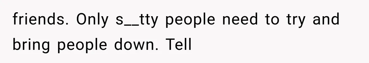 friends. Only s__tty people need to try and bring people down. Tell
