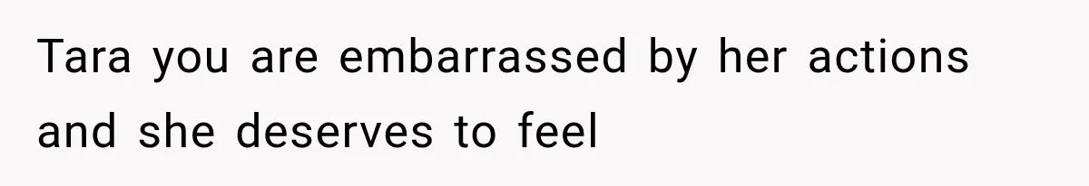 Tara you are embarrassed by her actions and she deserves to feel