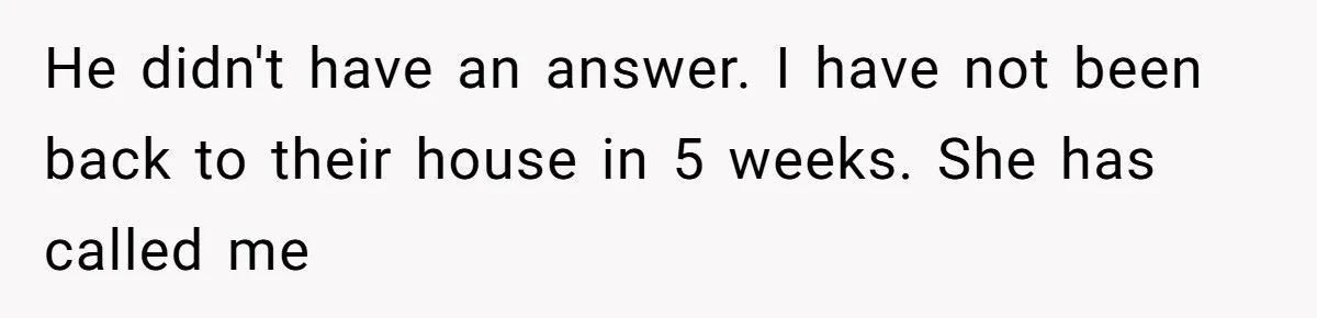 Husband Defends Mom Who Just Told His Wife She’s Only Tolerating Her for His Sake He didn't have an answer. I have not been back to their house in 5 weeks. She has called me