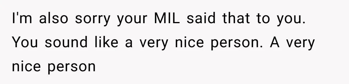 Husband Defends Mom Who Just Told His Wife She’s Only Tolerating Her for His Sake I'm also sorry your MIL said that to you. You sound like a very nice person. A very nice person