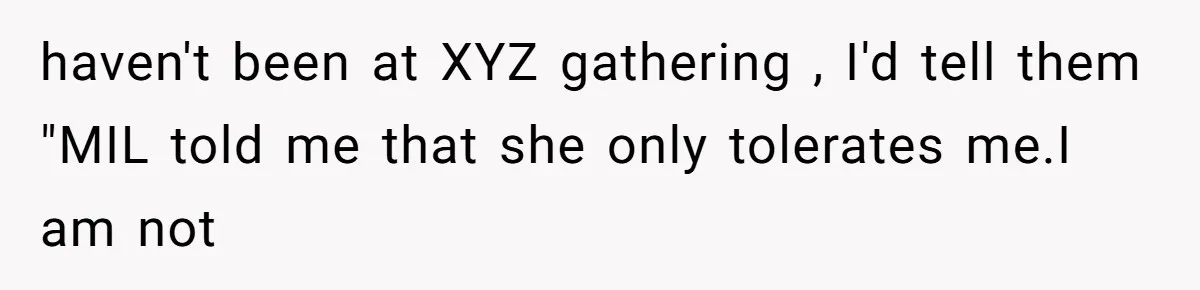Husband Defends Mom Who Just Told His Wife She’s Only Tolerating Her for His Sake haven't been at XYZ gathering , I'd tell them "MIL told me that she only tolerates me.I am not