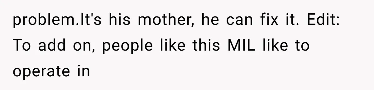 Husband Defends Mom Who Just Told His Wife She’s Only Tolerating Her for His Sake problem.It's his mother, he can fix it. Edit: To add on, people like this MIL like to operate in