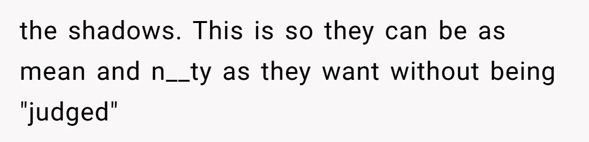 Husband Defends Mom Who Just Told His Wife She’s Only Tolerating Her for His Sake the shadows. This is so they can be as mean and n__ty as they want without being "judged"