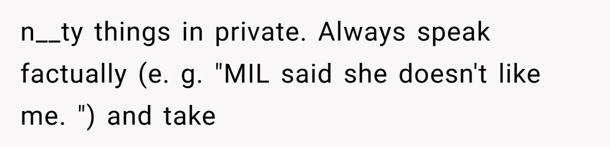 Husband Defends Mom Who Just Told His Wife She’s Only Tolerating Her for His Sake n__ty things in private. Always speak factually (e. g. "MIL said she doesn't like me. ") and take