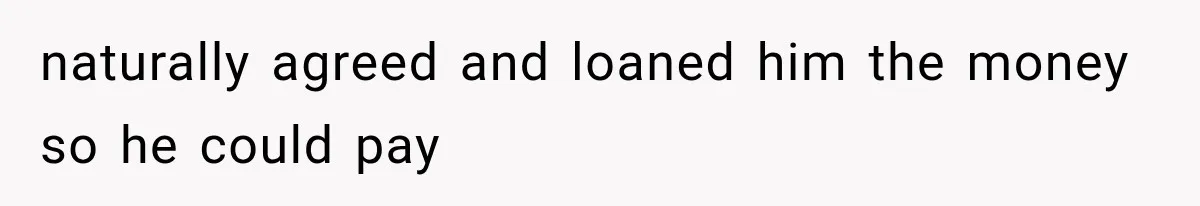 naturally agreed and loaned him the money so he could pay