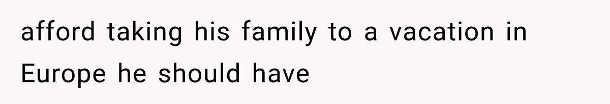 afford taking his family to a vacation in Europe he should have