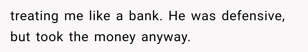 treating me like a bank. He was defensive, but took the money anyway.