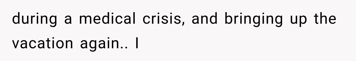 during a medical crisis, and bringing up the vacation again.. I