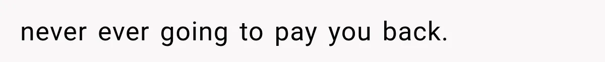 never ever going to pay you back.