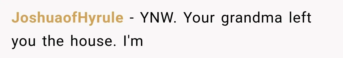 Sister Ignored Grandma For Two Years, Then Demanded Half The House She Never Helped Earn JoshuaofHyrule − YNW. Your grandma left you the house. I'm