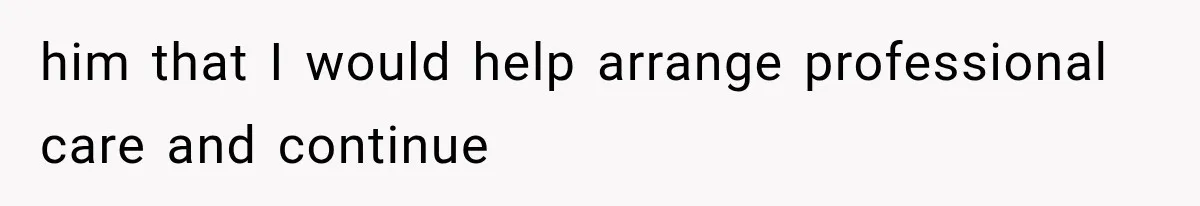 him that I would help arrange professional care and continue
