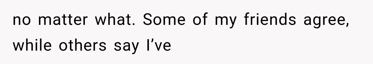 no matter what. Some of my friends agree, while others say I’ve