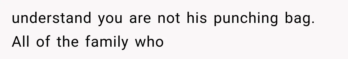 understand you are not his punching bag. All of the family who