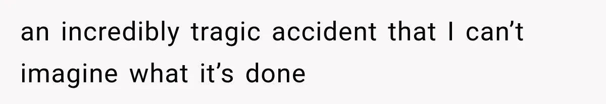an incredibly tragic accident that I can’t imagine what it’s done