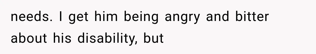 needs. I get him being angry and bitter about his disability, but