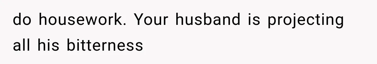 do housework. Your husband is projecting all his bitterness