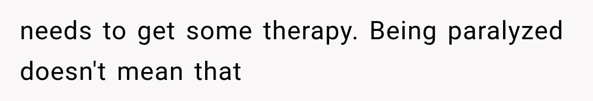 needs to get some therapy. Being paralyzed doesn't mean that