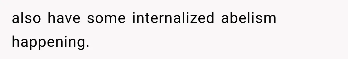 also have some internalized abelism happening.