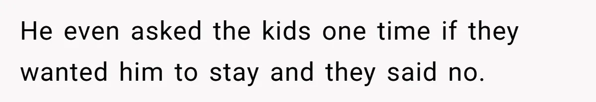 He even asked the kids one time if they wanted him to stay and they said no.