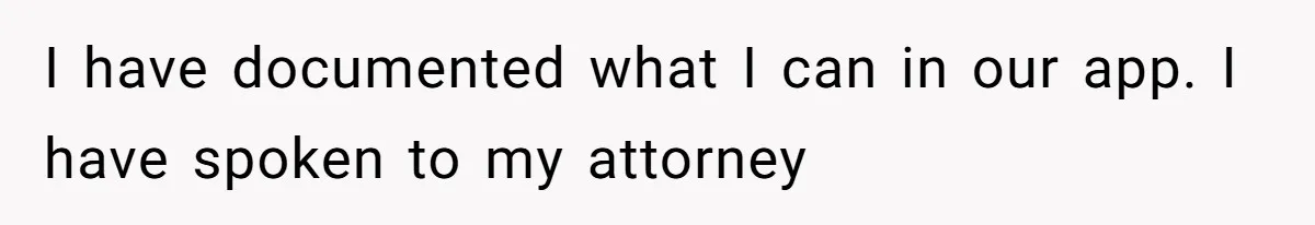 I have documented what I can in our app. I have spoken to my attorney