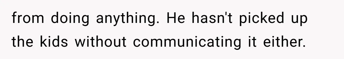 from doing anything. He hasn't picked up the kids without communicating it either.