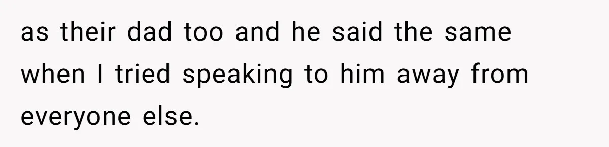 as their dad too and he said the same when I tried speaking to him away from everyone else.