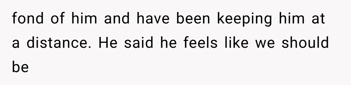 fond of him and have been keeping him at a distance. He said he feels like we should be