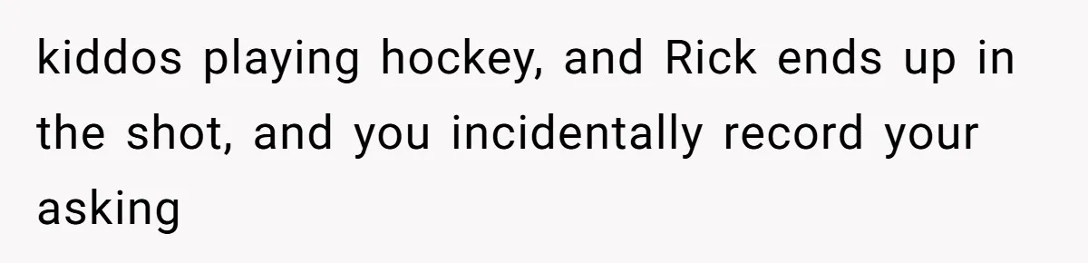 kiddos playing hockey, and Rick ends up in the shot, and you incidentally record your asking
