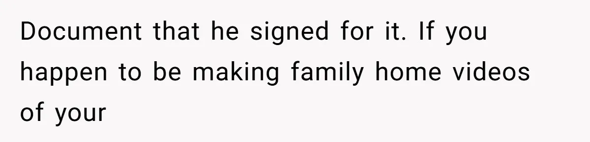 Document that he signed for it. If you happen to be making family home videos of your
