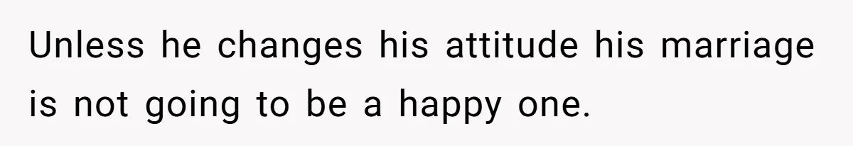 Unless he changes his attitude his marriage is not going to be a happy one.