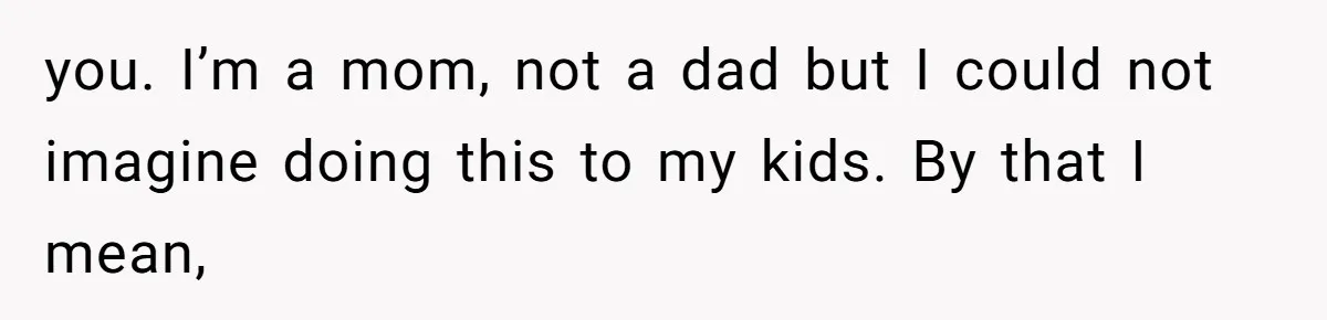 you. I’m a mom, not a dad but I could not imagine doing this to my kids. By that I mean,