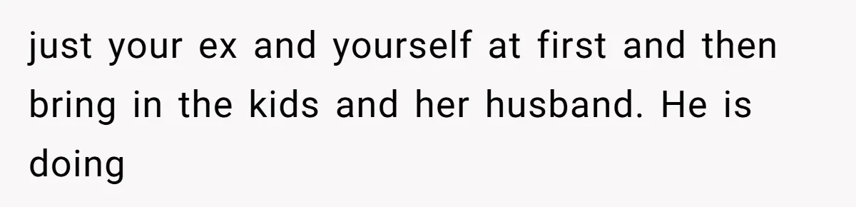 just your ex and yourself at first and then bring in the kids and her husband. He is doing