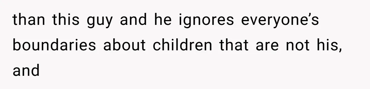 than this guy and he ignores everyone’s boundaries about children that are not his, and
