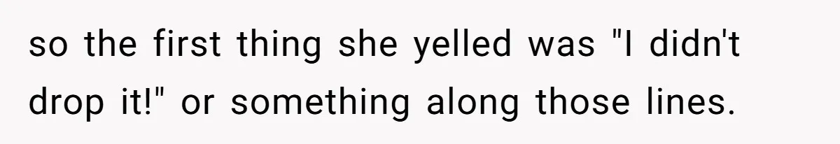so the first thing she yelled was "I didn't drop it!" or something along those lines.