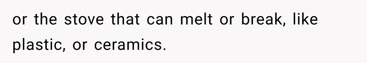 or the stove that can melt or break, like plastic, or ceramics.