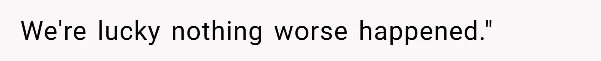 We're lucky nothing worse happened."