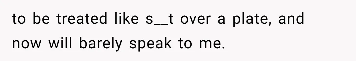 to be treated like s__t over a plate, and now will barely speak to me.