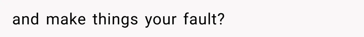 and make things your fault?