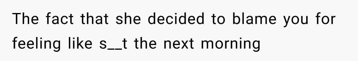 The fact that she decided to blame you for feeling like s__t the next morning