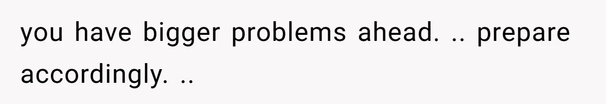you have bigger problems ahead. .. prepare accordingly. ..