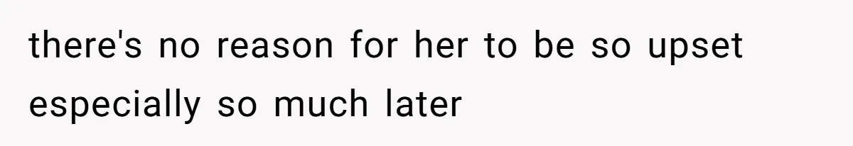 there's no reason for her to be so upset especially so much later