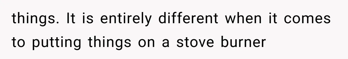 things. It is entirely different when it comes to putting things on a stove burner