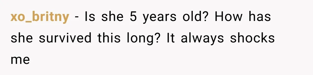 xo_britny − Is she 5 years old? How has she survived this long? It always shocks me