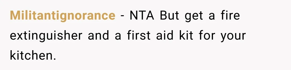 Militantignorance − NTA But get a fire extinguisher and a first aid kit for your kitchen.