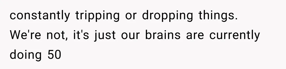 constantly tripping or dropping things. We're not, it's just our brains are currently doing 50