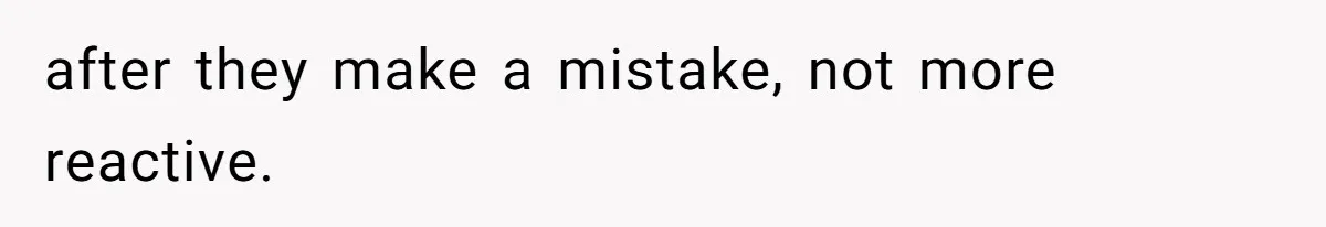 after they make a mistake, not more reactive.