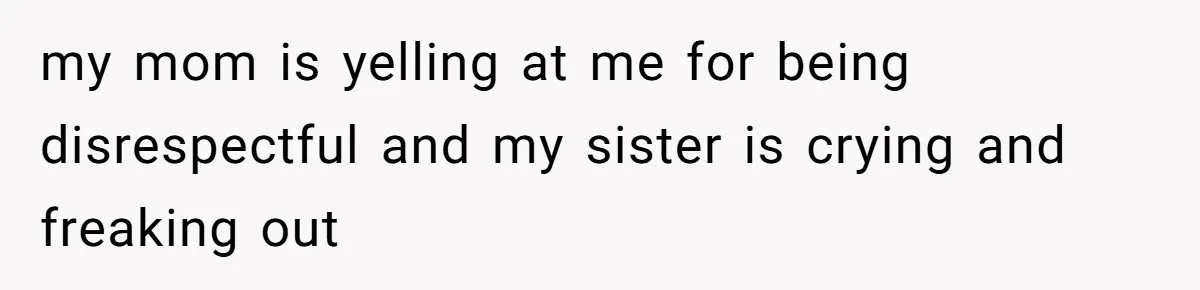 my mom is yelling at me for being disrespectful and my sister is crying and freaking out