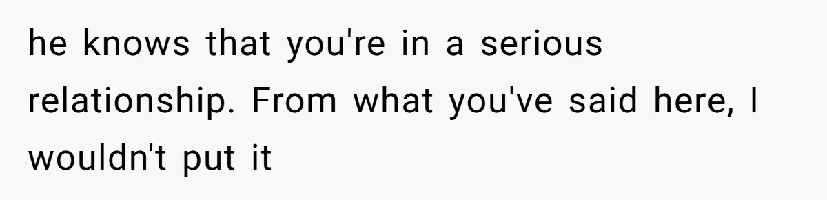he knows that you're in a serious relationship. From what you've said here, I wouldn't put it