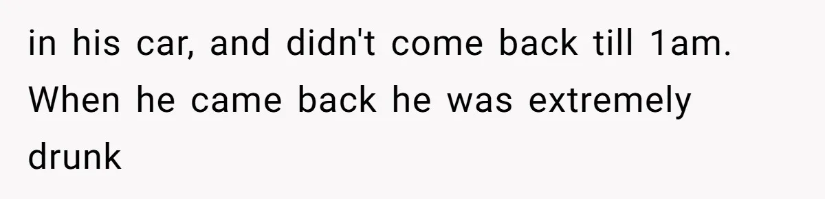 in his car, and didn't come back till 1am. When he came back he was extremely drunk