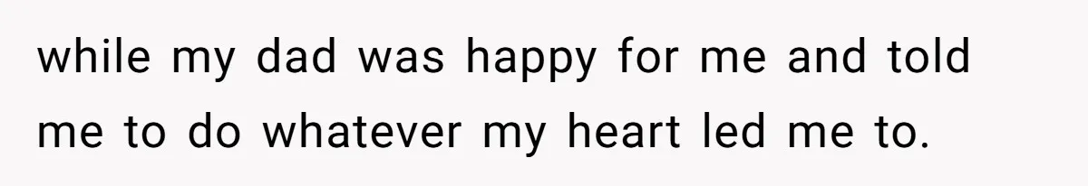 while my dad was happy for me and told me to do whatever my heart led me to.